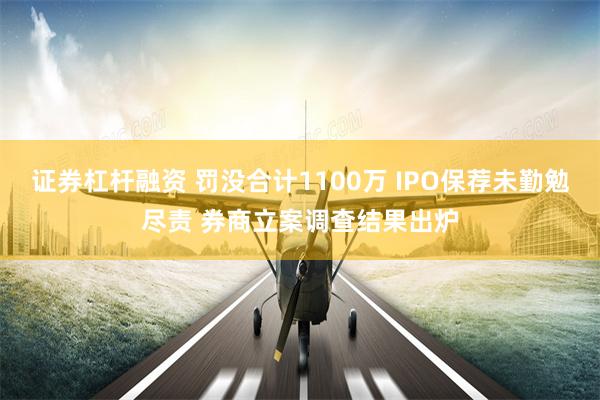 证券杠杆融资 罚没合计1100万 IPO保荐未勤勉尽责 券商立案调查结果出炉