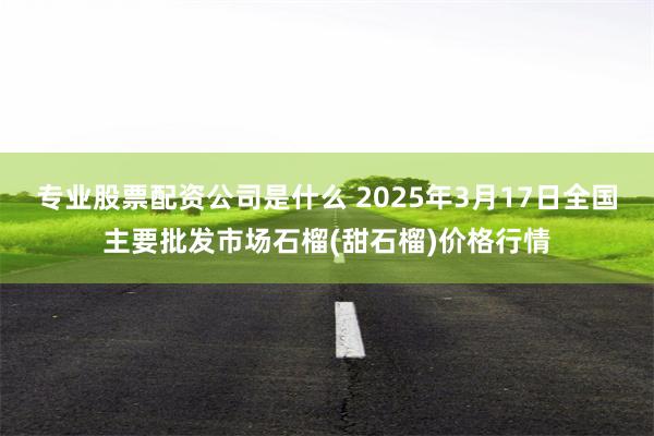 专业股票配资公司是什么 2025年3月17日全国主要批发市场石榴(甜石榴)价格行情