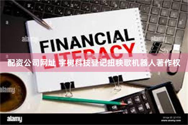 配资公司网址 宇树科技登记扭秧歌机器人著作权