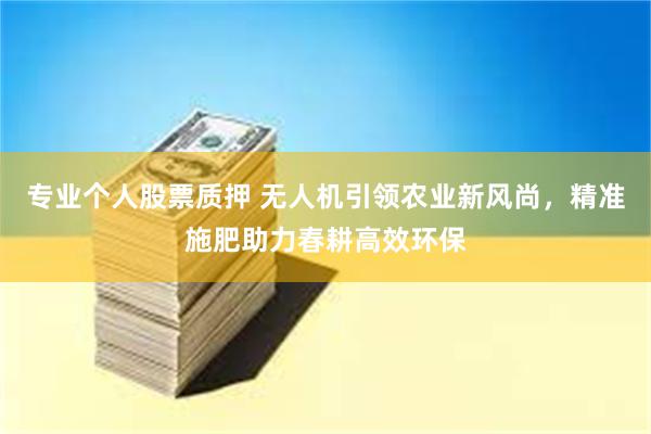 专业个人股票质押 无人机引领农业新风尚，精准施肥助力春耕高效环保
