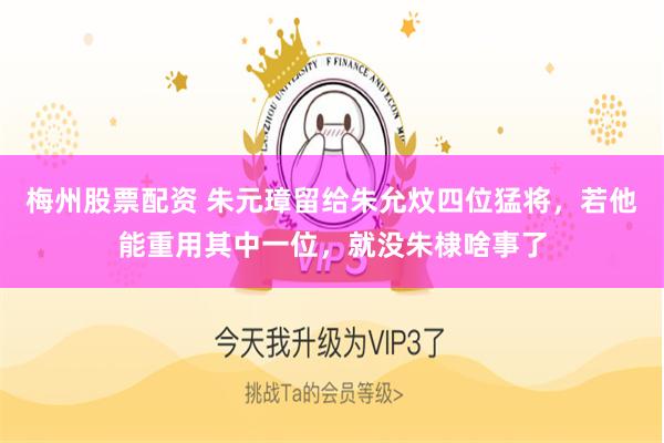 梅州股票配资 朱元璋留给朱允炆四位猛将，若他能重用其中一位，就没朱棣啥事了
