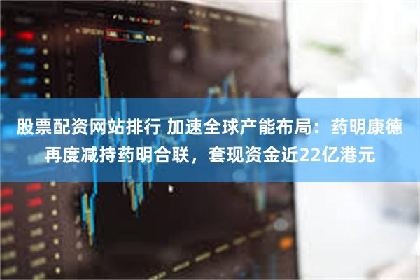 股票配资网站排行 加速全球产能布局：药明康德再度减持药明合联，套现资金近22亿港元