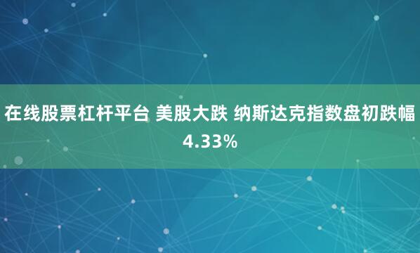 在线股票杠杆平台 美股大跌 纳斯达克指数盘初跌幅4.33%