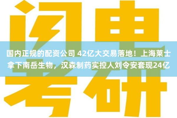 国内正规的配资公司 42亿大交易落地！上海莱士拿下南岳生物，汉森制药实控人刘令安套现24亿