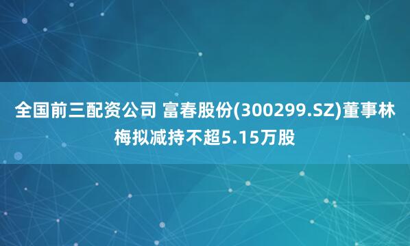 全国前三配资公司 富春股份(300299.SZ)董事林梅拟减持不超5.15万股