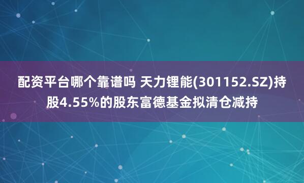 配资平台哪个靠谱吗 天力锂能(301152.SZ)持股4.55%的股东富德基金拟清仓减持