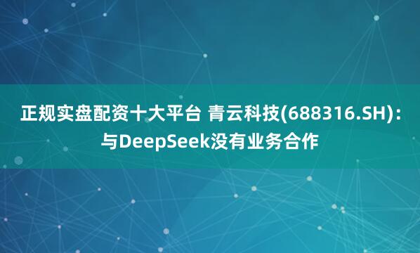 正规实盘配资十大平台 青云科技(688316.SH)：与DeepSeek没有业务合作