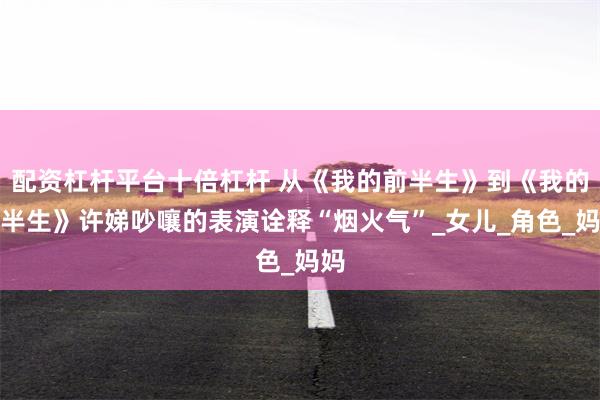配资杠杆平台十倍杠杆 从《我的前半生》到《我的后半生》许娣吵嚷的表演诠释“烟火气”_女儿_角色_妈妈