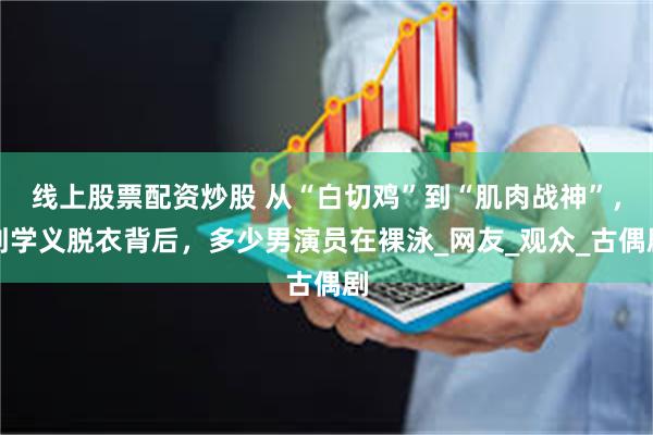 线上股票配资炒股 从“白切鸡”到“肌肉战神”，刘学义脱衣背后，多少男演员在裸泳_网友_观众_古偶剧