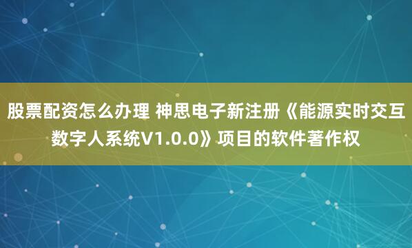 股票配资怎么办理 神思电子新注册《能源实时交互数字人系统V1.0.0》项目的软件著作权