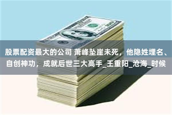 股票配资最大的公司 萧峰坠崖未死，他隐姓埋名、自创神功，成就后世三大高手_王重阳_沧海_时候