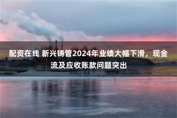 配资在线 新兴铸管2024年业绩大幅下滑，现金流及应收账款问题突出