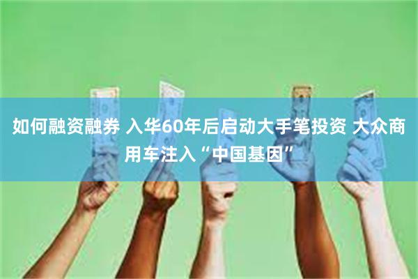 如何融资融券 入华60年后启动大手笔投资 大众商用车注入“中国基因”