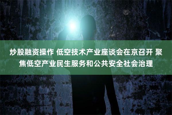 炒股融资操作 低空技术产业座谈会在京召开 聚焦低空产业民生服务和公共安全社会治理