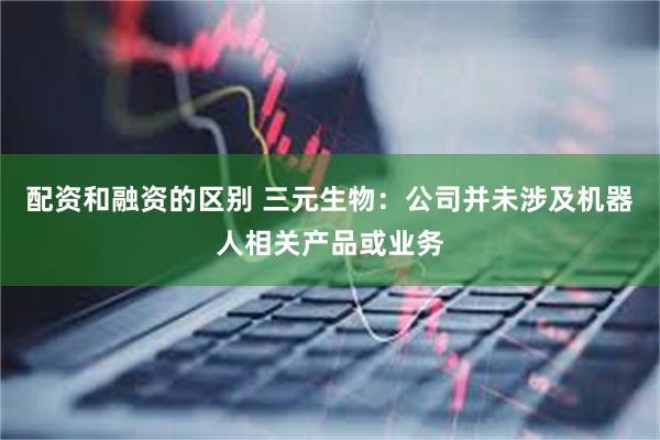 配资和融资的区别 三元生物：公司并未涉及机器人相关产品或业务