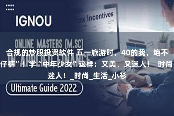合规的炒股投资软件 五一旅游时，40的我，绝不穿“卫衣牛仔裤”！学“中年少女”这样：又美、又迷人！_时尚_生活_小衫