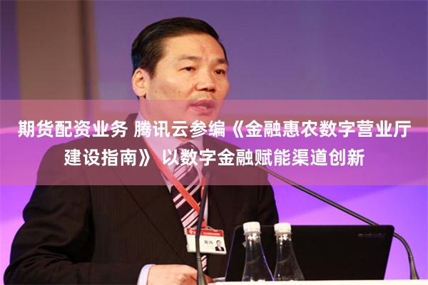 期货配资业务 腾讯云参编《金融惠农数字营业厅建设指南》 以数字金融赋能渠道创新