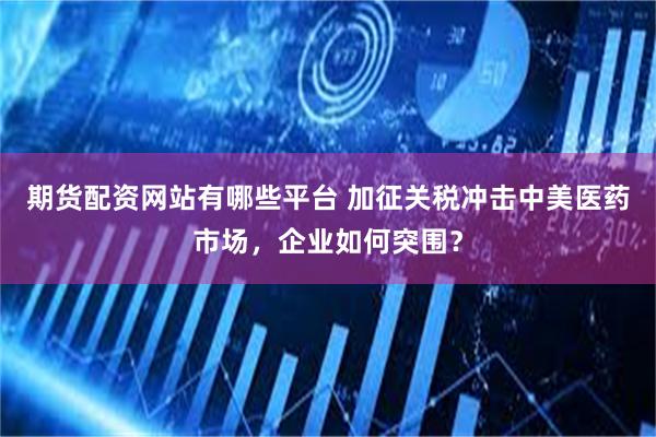期货配资网站有哪些平台 加征关税冲击中美医药市场，企业如何突围？