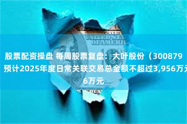 股票配资操盘 每周股票复盘：大叶股份（300879）预计2025年度日常关联交易总金额不超过3,956万元