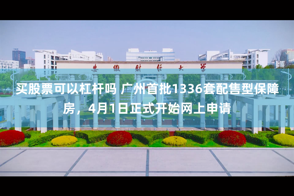 买股票可以杠杆吗 广州首批1336套配售型保障房，4月1日正式开始网上申请