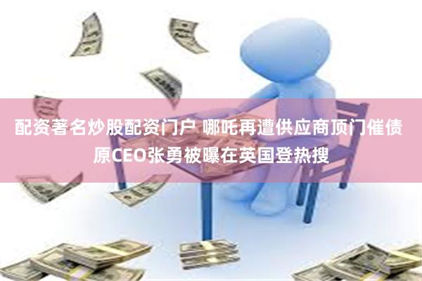 配资著名炒股配资门户 哪吒再遭供应商顶门催债 原CEO张勇被曝在英国登热搜
