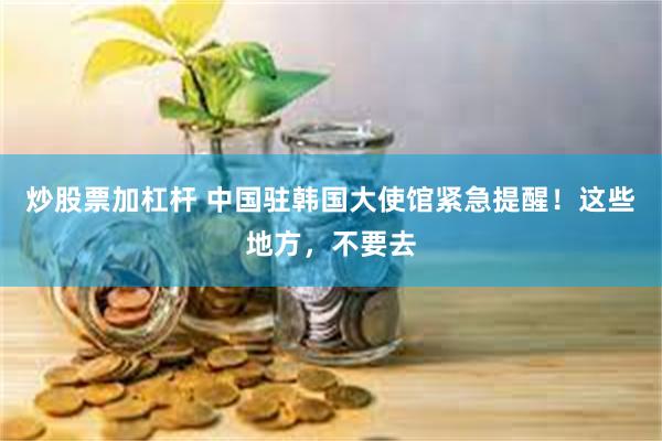 炒股票加杠杆 中国驻韩国大使馆紧急提醒！这些地方，不要去