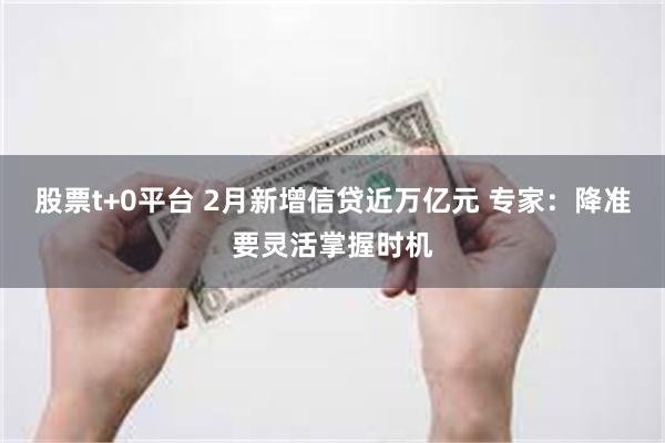 股票t+0平台 2月新增信贷近万亿元 专家：降准要灵活掌握时机