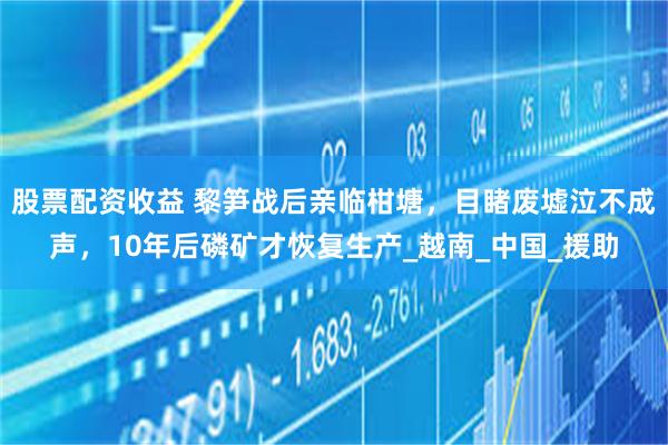 股票配资收益 黎笋战后亲临柑塘，目睹废墟泣不成声，10年后磷矿才恢复生产_越南_中国_援助
