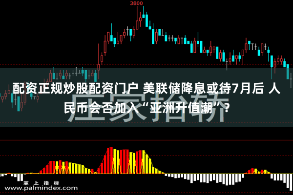 配资正规炒股配资门户 美联储降息或待7月后 人民币会否加入“亚洲升值潮”？