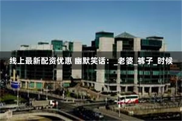 线上最新配资优惠 幽默笑话：_老婆_裤子_时候