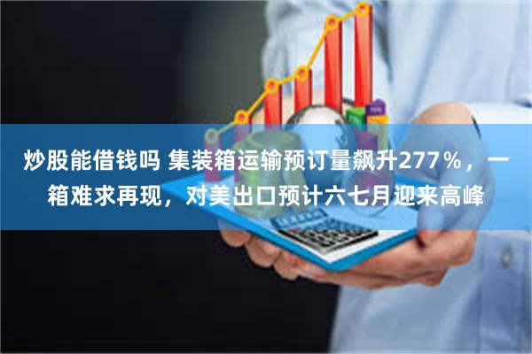炒股能借钱吗 集装箱运输预订量飙升277％，一箱难求再现，对美出口预计六七月迎来高峰