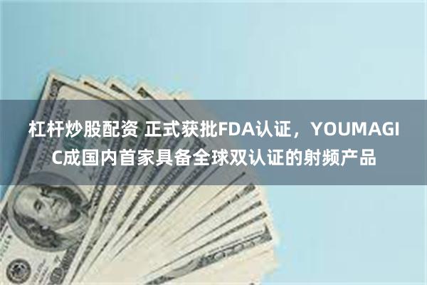 杠杆炒股配资 正式获批FDA认证，YOUMAGIC成国内首家具备全球双认证的射频产品