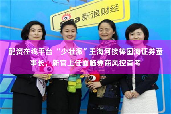 配资在线平台 “少壮派”王海河接棒国海证券董事长，新官上任面临券商风控首考