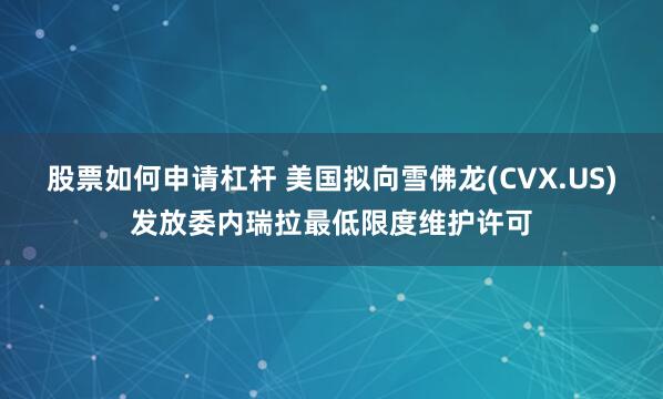 股票如何申请杠杆 美国拟向雪佛龙(CVX.US)发放委内瑞拉最低限度维护许可