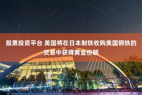 股票投资平台 美国将在日本制铁收购美国钢铁的交易中获得黄金份额