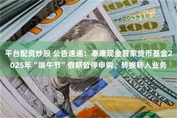 平台配资炒股 公告速递：泰康现金管家货币基金2025年“端午节”假期暂停申购、转换转入业务