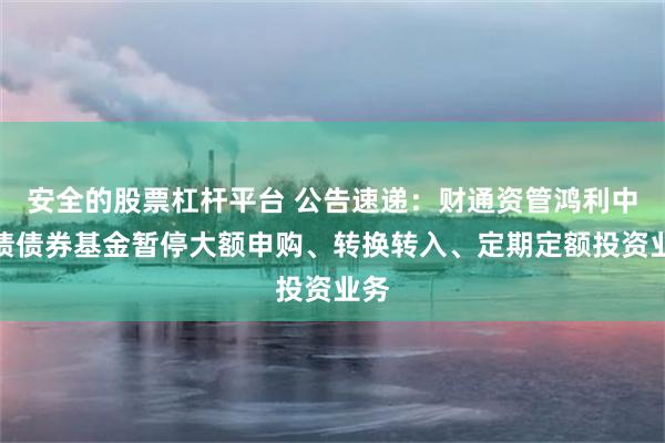 安全的股票杠杆平台 公告速递：财通资管鸿利中短债债券基金暂停大额申购、转换转入、定期定额投资业务