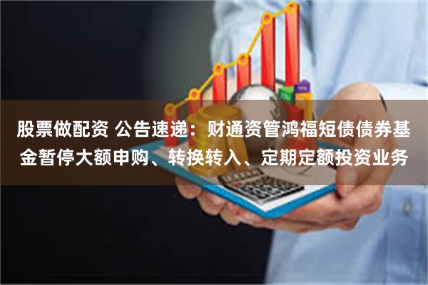 股票做配资 公告速递：财通资管鸿福短债债券基金暂停大额申购、转换转入、定期定额投资业务