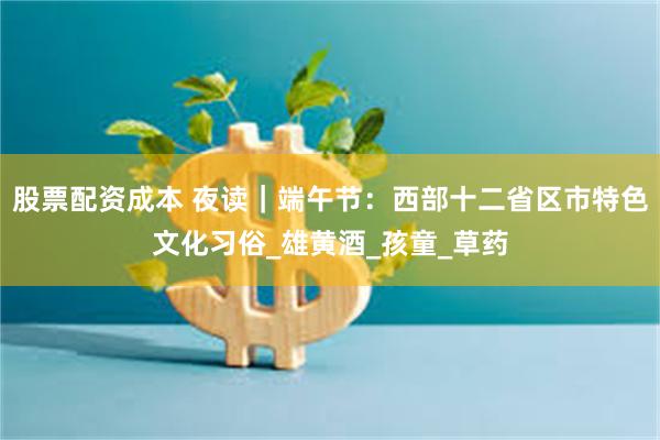 股票配资成本 夜读｜端午节：西部十二省区市特色文化习俗_雄黄酒_孩童_草药