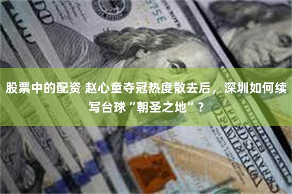 股票中的配资 赵心童夺冠热度散去后，深圳如何续写台球“朝圣之地”？