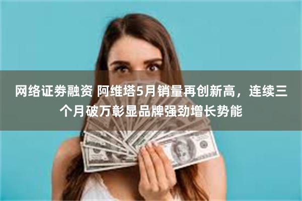 网络证劵融资 阿维塔5月销量再创新高，连续三个月破万彰显品牌强劲增长势能