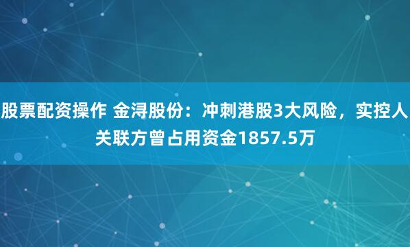 股票配资操作 金浔股份：冲刺港股3大风险，实控人关联方曾占用资金1857.5万
