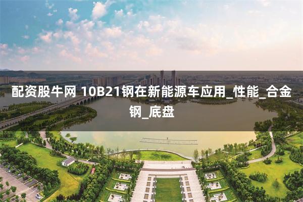 配资股牛网 10B21钢在新能源车应用_性能_合金钢_底盘