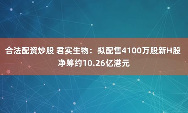 合法配资炒股 君实生物：拟配售4100万股新H股 净筹约10.26亿港元