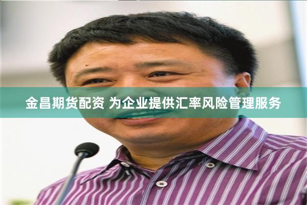 金昌期货配资 为企业提供汇率风险管理服务