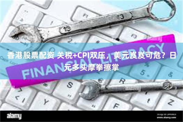 香港股票配资 关税+CPI双压，美元岌岌可危？日元多头摩拳擦掌