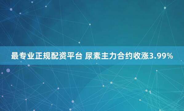 最专业正规配资平台 尿素主力合约收涨3.99%