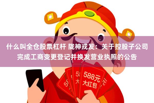 什么叫全仓股票杠杆 陇神戎发：关于控股子公司完成工商变更登记并换发营业执照的公告