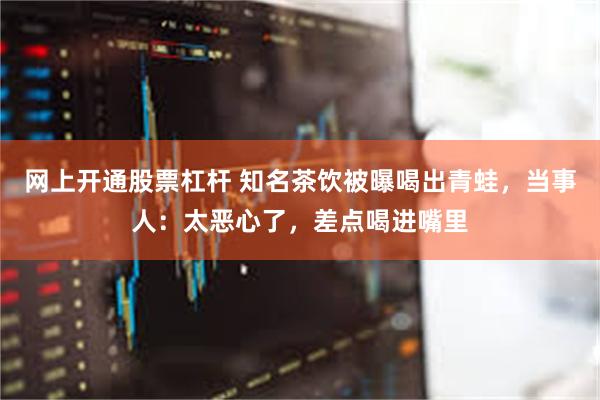 网上开通股票杠杆 知名茶饮被曝喝出青蛙，当事人：太恶心了，差点喝进嘴里