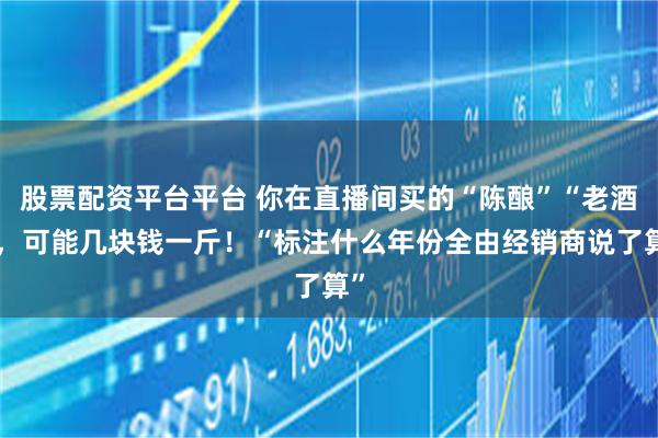 股票配资平台平台 你在直播间买的“陈酿”“老酒”，可能几块钱一斤！“标注什么年份全由经销商说了算”